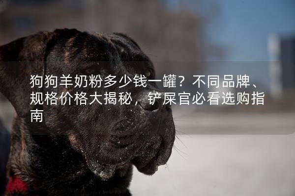 狗狗羊奶粉多少钱一罐？不同品牌、规格价格大揭秘，铲屎官必看选购指南