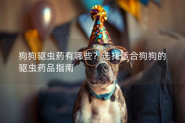 狗狗驱虫药有哪些？选择适合狗狗的驱虫药品指南