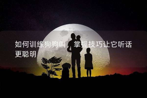 如何训练狗狗叫，掌握技巧让它听话更聪明