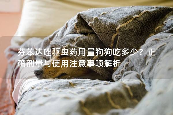 芬苯达唑驱虫药用量狗狗吃多少？正确剂量与使用注意事项解析
