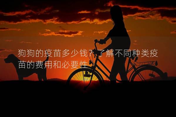 狗狗的疫苗多少钱?了解不同种类疫苗的费用和必要性 狗狗的疫苗多少钱?了解不同种类疫苗的费用和必要性