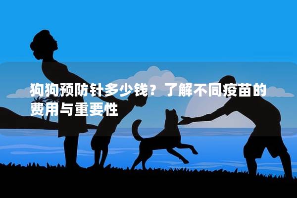 狗狗预防针多少钱?了解不同疫苗的费用与重要性 狗狗预防针多少钱?了解不同疫苗的费用与重要性