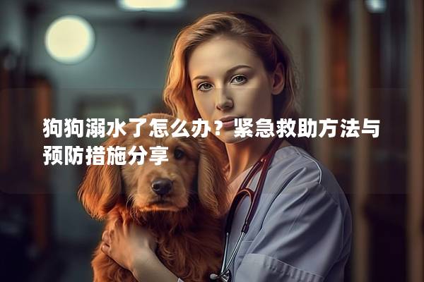 狗狗溺水了怎么办?紧急救助方法与预防措施分享 狗狗溺水了怎么办?紧急救助方法与预防措施分享