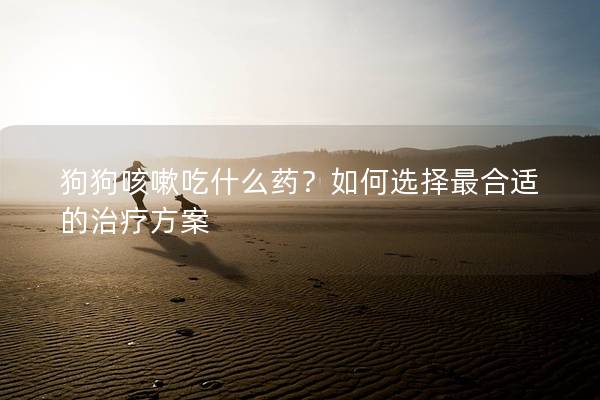狗狗咳嗽吃什么药？如何选择最合适的治疗方案