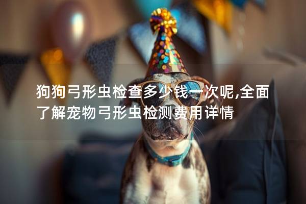 狗狗弓形虫检查多少钱一次呢,全面了解宠物弓形虫检测费用详情